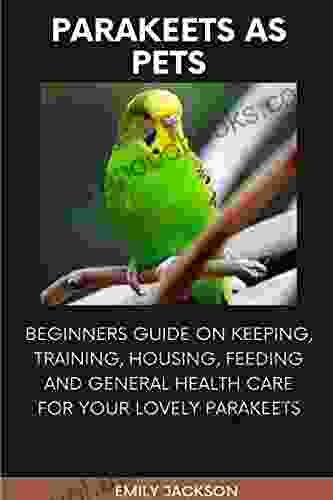 PARAKEET AS PETS: BEGINNERS GUIDE ON KEEPING TRAINING HOUSING FEEDING AND GENERAL HEALTH CARE FOR YOUR LOVELY PARAKEETS